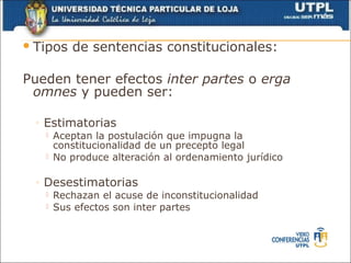  Tipos      de sentencias constitucionales:

Pueden tener efectos inter partes o erga
 omnes y pueden ser:

  ◦   Estimatorias
         Aceptan la postulación que impugna la
          constitucionalidad de un precepto legal
         No produce alteración al ordenamiento jurídico

  ◦   Desestimatorias
         Rechazan el acuse de inconstitucionalidad
         Sus efectos son inter partes
 