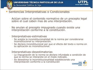    Sentencias Interpretativas o Condicionales

    ◦   Actúan sobre el contenido normativo de un precepto legal
        sobre el cual caben mas de una interpretación.

    ◦   No anulan el precepto impugnado cuando existe una
        interpretación conforme a la constitución.

    ◦   Interpretativas-estimativas
           Se acepta la inconstitucionalidad de la norma por considerarse
            inconstitucional su interpretación.
           Se declara inconstitucional por que el efecto del texto o norma en
            su aplicación es inconstitucional.

    ◦   Interpretativas-desestimatorias
           La impugnación de la norma se declara infundada a condición de
            que la norma se interprete en el modo indicado.
           Se desestima la inconstitucionalidad estableciendo una
            interpretación conforme a la Constitución
 