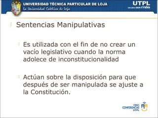    Sentencias Manipulativas

       Es utilizada con el fin de no crear un
        vacío legislativo cuando la norma
        adolece de inconstitucionalidad

       Actúan sobre la disposición para que
        después de ser manipulada se ajuste a
        la Constitución.
 
