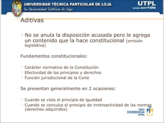 ◦   Aditivas

       No se anula la disposición acusada pero le agrega
        un contenido que la hace constitucional (omisión
        legislativa)

◦   Fundamentos constitucionales:

       Carácter normativo de la Constitución
       Efectividad de los principios y derechos
       Función jurisdiccional de la Corte

◦   Se presentan generalmente en 2 ocasiones:

       Cuando se viola el principio de igualdad
       Cuando se conculca el principio de irretroactividad de las normas
        (derechos adquiridos)
 