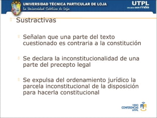    Sustractivas

       Señalan que una parte del texto
        cuestionado es contraria a la constitución

       Se declara la inconstitucionalidad de una
        parte del precepto legal

       Se expulsa del ordenamiento jurídico la
        parcela inconstitucional de la disposición
        para hacerla constitucional
 