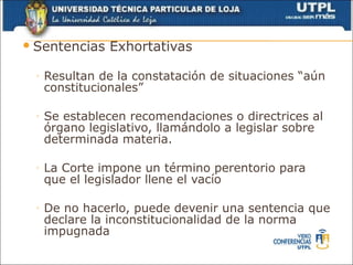 Sentencias    Exhortativas

 ◦   Resultan de la constatación de situaciones “aún
     constitucionales”

 ◦   Se establecen recomendaciones o directrices al
     órgano legislativo, llamándolo a legislar sobre
     determinada materia.

 ◦   La Corte impone un término perentorio para
     que el legislador llene el vacío

 ◦   De no hacerlo, puede devenir una sentencia que
     declare la inconstitucionalidad de la norma
     impugnada
 