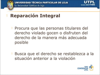    Reparación Integral

       Procura que las personas titulares del
        derecho violado gocen o disfruten del
        derecho de la manera más adecuada
        posible

       Busca que el derecho se restablezca a la
        situación anterior a la violación
 
