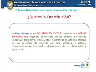 2. Lo que Usted debe saber sobre la Nueva Constitución.

               ¿Qué es la Constitución?


La Constitución es un ACUERDO POLÍTICO. Es además una NORMA
SUPREMA que organiza el ejercicio de los poderes del estado
(ejecutivo, legislativo, judicial, etc.); y garantiza la vigencia efectiva
de los derechos, de acuerdo con una ideología y valores,
mayoritariamente expresados al momento de su elaboración y
aprobación.
 