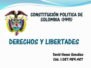 CONSTITUCIÓN POLITICA DE
          COLOMBIA (1991)



DERECHOS Y LIBERTADES
                David Henao González
                Cód. 1.087.989.487
 