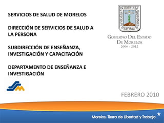 SERVICIOS DE SALUD DE MORELOSDIRECCIÓN DE SERVICIOS DE SALUD A LA PERSONASUBDIRECCIÓN DE ENSEÑANZA, INVESTIGACIÓN Y CAPACITACIÓNDEPARTAMENTO DE ENSEÑANZA E INVESTIGACIÓN 	FEBRERO 2010 Morelos, Tierra de Libertad y Trabajo 