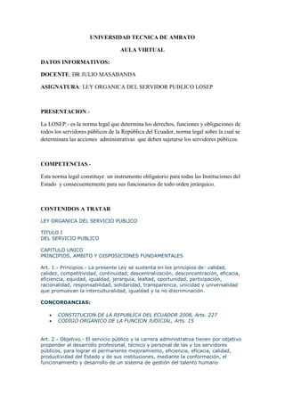 UNIVERSIDAD TECNICA DE AMBATO

                                  AULA VIRTUAL

DATOS INFORMATIVOS:

DOCENTE: DR JULIO MASABANDA

ASIGNATURA: LEY ORGANICA DEL SERVIDOR PUBLICO LOSEP



PRESENTACION.-

La LOSEP.- es la norma legal que determina los derechos, funciones y obligaciones de
todos los servidores públicos de la República del Ecuador, norma legal sobre la cual se
determinara las acciones administrativas que deben sujetarse los servidores públicos.



COMPETENCIAS.-

Esta norma legal constituye un instrumento obligatorio para todas las Instituciones del
Estado y consecuentemente para sus funcionarios de todo orden jerárquico.



CONTENIDOS A TRATAR

LEY ORGANICA DEL SERVICIO PUBLICO

TITULO I
DEL SERVICIO PUBLICO

CAPITULO UNICO
PRINCIPIOS, AMBITO Y DISPOSICIONES FUNDAMENTALES

Art. 1.- Principios.- La presente Ley se sustenta en los principios de: calidad,
calidez, competitividad, continuidad, descentralización, desconcentración, eficacia,
eficiencia, equidad, igualdad, jerarquía, lealtad, oportunidad, participación,
racionalidad, responsabilidad, solidaridad, transparencia, unicidad y universalidad
que promuevan la interculturalidad, igualdad y la no discriminación.

CONCORDANCIAS:

      CONSTITUCION DE LA REPUBLICA DEL ECUADOR 2008, Arts. 227
      CODIGO ORGANICO DE LA FUNCION JUDICIAL, Arts. 15


Art. 2.- Objetivo.- El servicio público y la carrera administrativa tienen por objetivo
propender al desarrollo profesional, técnico y personal de las y los servidores
públicos, para lograr el permanente mejoramiento, eficiencia, eficacia, calidad,
productividad del Estado y de sus instituciones, mediante la conformación, el
funcionamiento y desarrollo de un sistema de gestión del talento humano
 