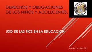 DERECHOS Y OBLIGACIONES
DE LOS NIÑOS Y ADOLECENTES.
USO DE LAS TICS EN LA EDUCACION
Mérida ,Yucatán, 2015
 
