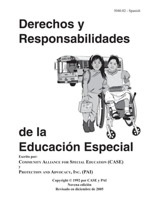 5040.02 - Spanish



Derechos y
Responsabilidades




de la
Educación Especial
Escrito por:
COMMUNITY ALLIANCE FOR SPECIAL EDUCATION (CASE)
y
PROTECTION AND ADVOCACY, INC. (PAI)
               Copyright © 1992 por CASE y PAI
                       Novena edición
                Revisado en diciembre de 2005
 