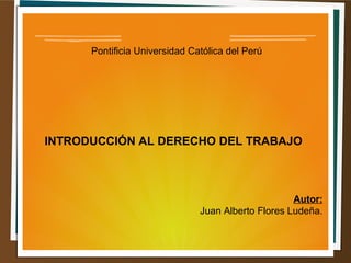 Pontificia Universidad Católica del Perú 
INTRODUCCIÓN AL DERECHO DEL TRABAJO 
Autor: 
Juan Alberto Flores Ludeña. 
 