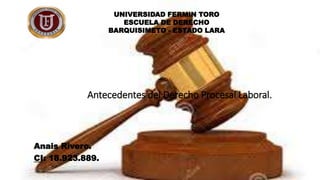 Antecedentes del Derecho Procesal Laboral.
Anais Rivero.
CI: 18.923.889.
UNIVERSIDAD FERMIN TORO
ESCUELA DE DERECHO
BARQUISIMETO - ESTADO LARA
 