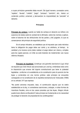a cuyos principios generales debe recurrir. De igual manera, conceptos como
“sujetos”, “deuda”, “crédito”, “pago”, “proceso”, “sanción”, etc., tienen un
contenido jurídico universal y demuestran la imposibilidad de “parcelar” el
derecho.
Principios
Principio de certeza: cuando se habla de certeza en derecho se refiere a la
ausencia de dudas sobre la verdad de lo afirmado, sobre las normas a aplicar,
sobre el alcance de las atribuciones de las partes y del juzgador, lo que es
consecuencia del principio de seguridad jurídica.
En el campo tributario, se establece que el impuesto que cada individuo
tiene la obligación de pagar debe ser cierto y no arbitrario, el tiempo, la
cantidad y la manera como debe realizar el pago deben ser claros y simples
para los sujeto pasivos. en chile se está tratando de implementar una nueva
reforma tributaria
Principio de legalidad: constituye una garantía esencial en cuya virtud
se requiere que todo tributo sea sancionado por una ley, entiéndase esta como
la disposición que emana del órgano constitucional que tiene la potestad
legislativa conforme a lo establecido en la constitución para la sanción de las
leyes y contenidos en una norma jurídica. este principio se encuentra
consagrado en la constitución de la república bolivariana de Venezuela (1999)
en su artículo 317 que expresa:
“No podrá cobrarse impuesto, tasa, ni contribución alguna que no estén
establecidos en la ley, ni concederse exenciones y rebajas, ni otras formas de
incentivos fiscales, sino en los casos previstos por las leyes. Ningún tributo
puede tener efecto confiscatorio? este principio se fundamenta en la necesidad
de proteger el derecho de propiedad de los contribuyentes”.
 