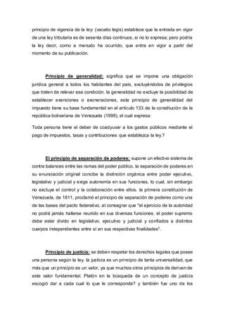 principio de vigencia de la ley: (vacatio legis) establece que la entrada en vigor
de una ley tributaria es de sesenta días continuos, si no lo expresa; pero podría
la ley decir, como a menudo ha ocurrido, que entra en vigor a partir del
momento de su publicación.
Principio de generalidad: significa que se impone una obligación
jurídica general a todos los habitantes del país, excluyéndolos de privilegios
que traten de relevar esa condición. la generalidad no excluye la posibilidad de
establecer exenciones o exoneraciones, este principio de generalidad del
impuesto tiene su base fundamental en el artículo 133 de la constitución de la
república bolivariana de Venezuela (1999), el cual expresa:
Toda persona tiene el deber de coadyuvar a los gastos públicos mediante el
pago de impuestos, tasas y contribuciones que establezca la ley.?
El principio de separación de poderes: supone un efectivo sistema de
contra balances entre las ramas del poder público. la separación de poderes en
su enunciación original concibe la distinción orgánica entre poder ejecutivo,
legislativo y judicial y exige autonomía en sus funciones, lo cual, sin embargo
no excluye el control y la colaboración entre ellos. la primera constitución de
Venezuela, de 1811, proclamó el principio de separación de poderes como una
de las bases del pacto federativo, al consagrar que "el ejercicio de la autoridad
no podrá jamás hallarse reunido en sus diversas funciones. el poder supremo
debe estar divido en legislativo, ejecutivo y judicial y confiados a distintos
cuerpos independientes entre sí en sus respectivas finalidades".
Principio de justicia: se deben respetar los derechos legales que posee
una persona según la ley. la justicia es un principio de tanta universalidad, que
más que un principio es un valor, ya que muchos otros principios de derivan de
este valor fundamental. Platón en la búsqueda de un concepto de justicia
escogió dar a cada cual lo que le corresponde? y también fue uno de los
 