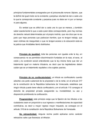 principios fundamentales consagrados por el jurisconsulto romano Ulpiano, que
la definió de igual modo es la constante y perpetua voluntad de dar a cada uno
lo que le corresponde constante y perpetua pues no debe ser ni por un tiempo
ni para algunos.
Es verdad que es difícil dar a cada uno lo que se merece, y también
saber exactamente lo que a cada quien debe corresponderle, pero hay normas
de derecho natural determinadas por el propio instinto, que nos dice que no es
justo que haya personas que padezcan hambre, que no tengan trabajo, que
sean víctimas de inseguridad, o que no tengan acceso a la educación esta es
la justicia que Aristóteles llamó distributiva.
Principio de igualdad: toda las personas son iguales ante la ley, en
consecuencia no se permitirán discriminación fundadas en la raza, el sexo, el
credo y la condición social entendiendo que la ley misma tiene que dar un
tratamiento igual en materia tributaria, es decir que los legisladores deben
cuidar que se un tratamiento equitativo a los sujetos pasivos.
Principio de no confiscatoriedad: un tributo es confiscatorio cuando
adsorbe una parte sustancial de la propiedad o de la renta; en el artículo 317
de la constitución de la República bolivariana de Venezuela, establece que
ningún tributo puede tener efecto confiscatorio y en el artículo 115 consagra el
derecho de propiedad privada asegurando su inviolabilidad, su uso y
disposición prohibiendo la confiscación.
Progresividad: este principio exige que la fijación de los tributos a los
ciudadanos sean en proporción a sus ingresos o manifestaciones de capacidad
contributiva, es decir a mayor ingreso mayor impuesto. se consagra en el
artículo 316 de la constitución de la República Bolivariana de Venezuela.
No retroactividad: ninguna norma podrá aplicarse como carácter
retroactivo salvo que favorezca al infractor.
 