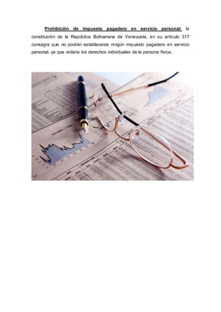 Prohibición de impuesto pagadero en servicio personal: la
constitución de la República Bolivariana de Venezuela, en su artículo 317
consagra que no podrán establecerse ningún impuesto pagadero en servicio
personal, ya que violaría los derechos individuales de la persona física.
 