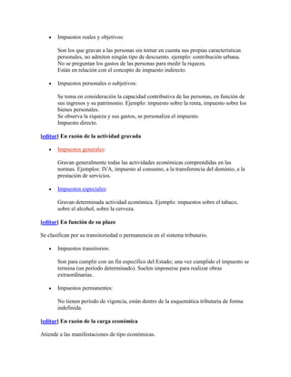 Impuestos reales y objetivos:

       Son los que gravan a las personas sin tomar en cuenta sus propias características
       personales, no admiten ningún tipo de descuento. ejemplo: contribución urbana.
       No se preguntan los gastos de las personas para medir la riqueza.
       Están en relación con el concepto de impuesto indirecto.

       Impuestos personales o subjetivos:

       Se toma en consideración la capacidad contributiva de las personas, en función de
       sus ingresos y su patrimonio. Ejemplo: impuesto sobre la renta, impuesto sobre los
       bienes personales.
       Se observa la riqueza y sus gastos, se personaliza el impuesto.
       Impuesto directo.

[editar] En razón de la actividad gravada

       Impuestos generales:

       Gravan generalmente todas las actividades económicas comprendidas en las
       normas. Ejemplos: IVA, impuesto al consumo, a la transferencia del dominio, a la
       prestación de servicios.

       Impuestos especiales:

       Gravan determinada actividad económica. Ejemplo: impuestos sobre el tabaco,
       sobre el alcohol, sobre la cerveza.

[editar] En función de su plazo

Se clasifican por su transitoriedad o permanencia en el sistema tributario.

       Impuestos transitorios:

       Son para cumplir con un fin específico del Estado; una vez cumplido el impuesto se
       termina (un período determinado). Suelen imponerse para realizar obras
       extraordinarias.

       Impuestos permanentes:

       No tienen período de vigencia, están dentro de la esquemática tributaria de forma
       indefinida.

[editar] En razón de la carga económica

Atiende a las manifestaciones de tipo económicas.
 
