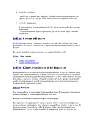 Impuestos regresivos:

       La tarifa que la persona paga no guarda relación con la riqueza que se posee; eso
       significa que afectan a los que tienen menos (suelen ser impuestos indirectos).

       Impuestos progresivos:

       Se tiene en cuenta la capacidad económica del sujeto (suelen ser los directos, pero
       no siempre).
       Los que tienen menos riqueza pagan menos que los que tienen mayor capacidad
       contributiva.

[editar] Sistema tributario
Es el conjunto de tributos existentes en un país en una época determinada. Ejerce una
presión fiscal, la cual esta vinculada con el impacto que tiene el sistema tributario sobre la
riqueza.

La presión fiscal es la suma de impuestos que afectan al contribuyente.

[editar] Véase también

       sistema fiscal español
       sistema tributario de Chile

[editar] Efectos económicos de los impuestos
El establecimiento de un impuesto supone siempre para quien lo paga una disminución de
su renta y por tanto un deterioro de su poder adquisitivo. Esto puede provocar variaciones
en la conducta del sujeto que afectan a la distribución de la renta y de los factores. Por otro
lado, algunos impuestos al incidir sobre el precio de los productos que gravan, es posible
que los productores deseen pasar la cuenta del pago del impuesto a los consumidores, a
través de una elevación en los precios.

[editar] Percusión

Son los que golpean la economía particular, cuando el sujeto de jure resulta efectivamente
golpeado por la carga económica que el tributo representa.

El legislador determinó que el sujeto de jure sea quien pague.

Los impuestos son pagados por los sujetos a quienes las leyes imponen las obligaciones
correspondientes. Este hecho no tiene solamente un significado jurídico, ya que el pago del
impuesto impone al sujeto la necesidad de disponer de las cantidades líquidas para
efectuarlo lo que, a veces, involucra también la necesidad de acudir al crédito en sus
 