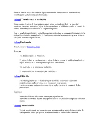 diversas formas. Todo ello trae con sigo consecuencias en la conducta económica del
contribuyente y alteraciones en el mercado.

[editar] Transferencia o traslación

Se da cuando el sujeto de iure, es decir, aquel sujeto obligado por la ley al pago del
impuesto, traslada a un tercero (sujeto de facto) mediante la subida del precio, la cuantía del
tributo, de modo que se resarce de la carga del impuesto.

Éste es un efecto económico y no jurídico, porque se traslada la carga económica pero no la
obligación tributaria: para cobrarle, el Estado coaccionará al sujeto de iure y no al de facto,
con quien no tiene ningún vínculo.

[editar] Incidencia

Artículo principal: Incidencia fiscal

Se da por:

        Vía directa: igual a la percusión.

        El sujeto de jure se confunde con el sujeto de facto, porque la incidencia es hacia el
        sujeto pensado en la norma por su capacidad contributiva.

        Vía indirecta: es la misma que traslación.

        El impuesto incide en un sujeto por vía indirecta.

[editar] Difusión

        Fenómeno general que se manifiesta por las lentas, sucesivas y fluctuantes
        modificaciones en los precios, en el consumo y en el ahorro.
        Los impuestos en conjunto tienen un efecto real y cierto en la economía de los
        particulares.

Ejemplos:

        Impuestos directos: ahorramos menos por pagar la renta.
        Impuestos indirectos: inciden en el precio final de los productos: se puede consumir
        menos.

[editar] Amortización

        Uno de los efectos de los impuestos, que no es de carácter general sino peculiar de
        los impuestos reales que gravan permanentemente el rédito de los capitales
 