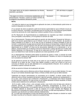 - No pagar dentro de los plazos establecidos los tributos
retenidos o percibidos.
Numeral 5 50% del tributo no pagado
- No pagar en la forma y condiciones establecidas por la
Administración Tributaria, cuando se hubiera eximido de
la obligación de presentar declaración jurada.
Numeral 6 15% de la UIT
NOTA:
- En todos los casos en que corresponda la aplicación de cierre, la Administración podrá tomar en
cuenta lo dispuesto en el artículo 183°.
(1) La sanción de cierre se aplicará a partir de la tercera oportunidad en que el infractor incurra en
la misma infracción. A tal efecto, se entenderá que ha incurrido en las dos anteriores oportunidades
cuando las sanciones de multa respectivas hubieran quedado firmes y consentidas.
(2) Por Resolución de Superintendencia se establecerán los requisitos que deban considerarse
como principales o secundarios, a fin de graduar la sanción de multa.
(3) La Administración Tributaria podrá aplica la sanción de Internamiento Temporal de Vehículo, a
partir de la tercera oportunidad en que el infractor incurra en la misma infracción, de acuerdo al
criterio señalado en la Nota (1). En el caso de que el remitente le hubiera entregado la guía de
remisión o comprobante de pago para la remisión de los bienes al transportista, la sanción de multa
se incrementará en una suma igual al 15% del valor de los bienes que se remiten. Dicho valor será
determinado por la SUNAT en virtud de los documentos obtenidos en la intervención o, en su
defecto, proporcionados por el infractor el día de la intervención o dentro del plazo de 10 (diez) días
hábiles siguientes a la intervención. El tope de la multa será de 6 UIT. En aquellos casos en los
que no se determine el valor del bien se aplicará una multa equivalente a 6 UIT.
(4) La Administración Tributaria podrá aplicar la sanción de comiso o multa. La sanción de multa
será de 10 UIT, pudiendo ser rebajada por la Administración Tributaria, en virtud a la facultad que
se le concede en el artículo 166º.
(5) Se aplicará la sanción de multa sólo en los casos en que el infractor cumpla con subsanar la
infracción en el plazo de tres 3 (tres) días hábiles contados a partir de la fecha en que se le
comunica al infractor que ha sido detectado en la correspondiente infracción. De lo contrario, se
procederá a aplicar la sanción de cierre.
(6) No se eximirá al infractor de la aplicación del cierre.
(7) El tributo omitido será la diferencia entre el tributo declarado y el que se debió declarar. En caso
de que no se hubiese declarado algún tributo, el tributo omitido será el que se debió declarar.
Tratándose de tributos administrados y/o recaudados por la SUNAT, el tributo omitido será la
diferencia entre el tributo resultante del período o ejercicio gravable, obtenido por autoliquidación o,
en su caso, como producto de la verificación o fiscalización, y el declarado como tributo resultante
de dicho período o ejercicio. En caso de que no se hubiese declarado el tributo resultante, el tributo
omitido será el obtenido de la verificación o fiscalización.
(8) Si el saldo, crédito a favor u otro concepto similar, cuyo monto sirve de base para calcular la
presente sanción, es arrastrado a ejercicios posteriores consignándose el mismo en las
subsiguientes declaraciones, no se aplicará sanción en función a éstas últimas. En el caso de que
se hubiera obtenido la devolución y ésta se originara en el goce indebido del Régimen de
Recuperación Anticipada del Impuesto General a las Ventas, la multa será equivalente al 100% del
impuesto cuya devolución se hubiera obtenido indebidamente.
(9) La multa será equivalente al monto del tributo(s) que el deudor tributario no declaró en razón
de haber incurrido en la infracción materia de la presente Nota.
 