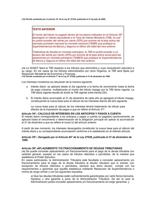 (14) Párrafo sustituido por el artículo 33° de la Ley N° 27335, publicada el 31 de julio de 2000.
TEXTO ANTERIOR
El monto del tributo no pagado dentro de los plazos indicados en el Artículo 29º
devengará un interés equivalente a la Tasa de Interés Moratorio (TIM), la cual
no podrá exceder del veinte por ciento (20%) por encima de la tasa activa del
mercado promedio mensual en moneda nacional (TAMN) que publique la
Superintendencia de Banca y Seguros el último día hábil del mes anterior.
Tratándose de deudas en moneda extranjera, la TIM no podrá exceder a un
dozavo del veinte por ciento (20%) por encima de la tasa activa anual para las
operaciones en moneda extranjera (TAMEX) que publique la Superintendencia
de Banca y Seguros el último día hábil del mes anterior.
(15) La SUNAT fijará la TIM respecto a los tributos que administra o cuya recaudación estuviera a
su cargo. En los casos de los tributos administrados por otros Órganos, la TIM será fijada por
Resolución Ministerial de Economía y Finanzas.
(15) Párrafo sustituido por el Artículo 7° de la Ley N° 27038, publicada el 31 de diciembre de 1998.
Los intereses moratorios se calcularán de la manera siguiente:
a. Interés diario: se aplicará desde el día siguiente a la fecha de vencimiento hasta la fecha
de pago inclusive, multiplicando el monto del tributo impago por la TIM diaria vigente. La
TIM diaria vigente resulta de dividir la TIM vigente entre treinta (30).
b. El interés diario acumulado al 31 de diciembre de cada año se agregará al tributo impago,
constituyendo la nueva base para el cálculo de los intereses diarios del año siguiente.
La nueva base para el cálculo de los intereses tendrá tratamiento de tributo para
efectos de la imputación de pagos a que se refiere el Artículo 31º.
Artículo 34º.- CALCULO DE INTERESES EN LOS ANTICIPOS Y PAGOS A CUENTA
El interés diario correspondiente a los anticipos y pagos a cuenta no pagados oportunamente, se
aplicará hasta el vencimiento o determinación de la obligación principal sin aplicar la acumulación
al 31 de diciembre a que se refiere el inciso b) del artículo anterior.
A partir de ese momento, los intereses devengados constituirán la nueva base para el cálculo del
interés diario y su correspondiente acumulación conforme a lo establecido en el referido artículo.
Artículo 35º.- Derogado por el Artículo 64° de la Ley 27038, publicada el 31 de diciembre de
1998.
Artículo 36º.-APLAZAMIENTO Y/O FRACCIONAMIENTO DE DEUDAS TRIBUTARIAS
(16) Se puede conceder aplazamiento y/o fraccionamiento para el pago de la deuda tributaria con
carácter general, excepto en los casos de tributos retenidos o percibidos, de la manera que
establezca el Poder Ejecutivo.
En casos particulares, la Administración Tributaria está facultada a conceder aplazamiento y/o
fraccionamiento para el pago de la deuda tributaria al deudor tributario que lo solicite, con
excepción de tributos retenidos o percibidos, siempre que dicho deudor cumpla con los
requerimientos o garantías que aquélla establezca mediante Resolución de Superintendencia o
norma de rango similar y con los siguientes requisitos:
a) Que las deudas tributarias estén suficientemente garantizadas por carta fianza bancaria,
hipoteca u otra garantía a juicio de la Administración Tributaria. De ser el caso la
Administración podrá conceder aplazamiento y/o fraccionamiento sin exigir garantías; y
 
