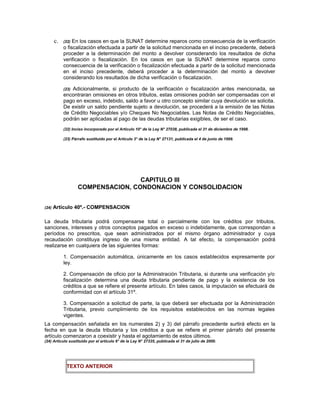 c. (22) En los casos en que la SUNAT determine reparos como consecuencia de la verificación
o fiscalización efectuada a partir de la solicitud mencionada en el inciso precedente, deberá
proceder a la determinación del monto a devolver considerando los resultados de dicha
verificación o fiscalización. En los casos en que la SUNAT determine reparos como
consecuencia de la verificación o fiscalización efectuada a partir de la solicitud mencionada
en el inciso precedente, deberá proceder a la determinación del monto a devolver
considerando los resultados de dicha verificación o fiscalización.
(23) Adicionalmente, si producto de la verificación o fiscalización antes mencionada, se
encontraran omisiones en otros tributos, estas omisiones podrán ser compensadas con el
pago en exceso, indebido, saldo a favor u otro concepto similar cuya devolución se solicita.
De existir un saldo pendiente sujeto a devolución, se procederá a la emisión de las Notas
de Crédito Negociables y/o Cheques No Negociables. Las Notas de Crédito Negociables,
podrán ser aplicadas al pago de las deudas tributarias exigibles, de ser el caso.
(22) Inciso incorporado por el Artículo 10° de la Ley N° 27038, publicada el 31 de diciembre de 1998.
(23) Párrafo sustituido por el Artículo 3° de la Ley N° 27131, publicada el 4 de junio de 1999.
CAPITULO III
COMPENSACION, CONDONACION Y CONSOLIDACION
(24) Artículo 40º.- COMPENSACION
La deuda tributaria podrá compensarse total o parcialmente con los créditos por tributos,
sanciones, intereses y otros conceptos pagados en exceso o indebidamente, que correspondan a
períodos no prescritos, que sean administrados por el mismo órgano administrador y cuya
recaudación constituya ingreso de una misma entidad. A tal efecto, la compensación podrá
realizarse en cualquiera de las siguientes formas:
1. Compensación automática, únicamente en los casos establecidos expresamente por
ley.
2. Compensación de oficio por la Administración Tributaria, si durante una verificación y/o
fiscalización determina una deuda tributaria pendiente de pago y la existencia de los
créditos a que se refiere el presente artículo. En tales casos, la imputación se efectuará de
conformidad con el artículo 31º.
3. Compensación a solicitud de parte, la que deberá ser efectuada por la Administración
Tributaria, previo cumplimiento de los requisitos establecidos en las normas legales
vigentes.
La compensación señalada en los numerales 2) y 3) del párrafo precedente surtirá efecto en la
fecha en que la deuda tributaria y los créditos a que se refiere el primer párrafo del presente
artículo comenzaron a coexistir y hasta el agotamiento de estos últimos.
(24) Artículo sustituido por el artículo 6° de la Ley N° 27335, publicada el 31 de julio de 2000.
TEXTO ANTERIOR
 