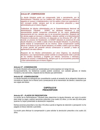 Artículo 40º .-COMPENSACION
La deuda tributaria podrá ser compensada, total o parcialmente, por la
Administración Tributaria con los créditos por tributos, sanciones e intereses
pagados en exceso o indebidamente y con los saldos a favor por exportación u
otro concepto similar, siempre que no se encuentren prescritos y sean
administrados por el mismo Organo.
Tratándose de tributos administrados por la Superintendencia Nacional de
Administración Tributaria - SUNAT, los deudores tributarios o sus
representantes podrán compensar únicamente en los casos establecidos
expresamente por Ley, siempre que no se encuentren prescritos. Respecto de
los demás pagos en excesos o indebidos, deberán solicitar a la Administración
Tributaria la devolución, conforme a lo dispuesto en los Artículos 38º y 39º. Si
durante un proceso de fiscalización, la SUNAT detectara la existencia de una
deuda tributaria y un crédito o saldo a favor del deudor tributario, no prescritos,
podrá realizar la compensación de los mismos. Dicha compensación surtirá
efecto en la fecha en que la deuda tributaria y el crédito o saldo a que se refiere
el primer párrafo del presente artículo comenzaron a coexistir y hasta el
agotamiento de estos últimos.
Respecto de los tributos administrados por otros Organos, los deudores
tributarios o sus representantes podrán solicitar la compensación total o parcial
de los créditos liquidados y exigibles por tributos, sanciones o intereses,
pagados en exceso o indebidamente, siempre que no se encuentren prescritos
y sean administrados por el mismo Órgano .
Artículo 41º .-CONDONACION
La deuda tributaria sólo podrá ser condonada por norma expresa con rango de Ley.
Excepcionalmente, los Gobiernos Locales podrán condonar, con carácter general, el interés
moratorio y las sanciones, respecto de los tributos que administren.
Artículo 42º .-CONSOLIDACION
La deuda tributaria se extinguirá por consolidación cuando el acreedor de la obligación tributaria se
convierta en deudor de la misma como consecuencia de la transmisión de bienes o derechos que
son objeto del tributo.
CAPITULO IV
PRESCRIPCION
Artículo 43º .- PLAZOS DE PRESCRIPCION
La acción de la Administración Tributaria para determinar la deuda tributaria, así como la acción
para exigir su pago y aplicar sanciones prescribe a los cuatro (4) años, y a los seis (6) años para
quienes no hayan presentado la declaración respectiva.
Dichas acciones prescriben a los diez (10) años cuando el Agente de retención o percepción no ha
pagado el tributo retenido o percibido.
La acción para efectuar la compensación o para solicitar la devolución prescribe a los cuatro (4)
años.
 