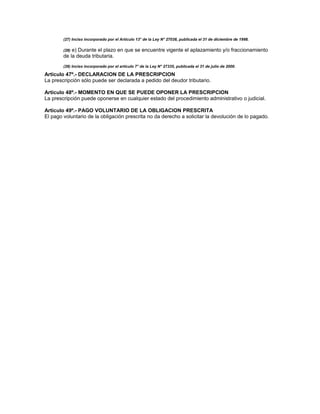 (27) Inciso incorporado por el Artículo 13° de la Ley N° 27038, publicada el 31 de diciembre de 1998.
(28) e) Durante el plazo en que se encuentre vigente el aplazamiento y/o fraccionamiento
de la deuda tributaria.
(28) Inciso incorporado por el artículo 7° de la Ley N° 27335, publicada el 31 de julio de 2000.
Artículo 47º.- DECLARACION DE LA PRESCRIPCION
La prescripción sólo puede ser declarada a pedido del deudor tributario.
Artículo 48º.- MOMENTO EN QUE SE PUEDE OPONER LA PRESCRIPCION
La prescripción puede oponerse en cualquier estado del procedimiento administrativo o judicial.
Artículo 49º.- PAGO VOLUNTARIO DE LA OBLIGACION PRESCRITA
El pago voluntario de la obligación prescrita no da derecho a solicitar la devolución de lo pagado.
 