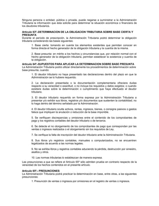 Ninguna persona o entidad, pública o privada, puede negarse a suministrar a la Administración
Tributaria la información que ésta solicite para determinar la situación económica o financiera de
los deudores tributarios.
Artículo 63º.-DETERMINACION DE LA OBLIGACION TRIBUTARIA SOBRE BASE CIERTA Y
PRESUNTA
Durante el período de prescripción, la Administración Tributaria podrá determinar la obligación
tributaria considerando las bases siguientes:
1. Base cierta: tomando en cuenta los elementos existentes que permitan conocer en
forma directa el hecho generador de la obligación tributaria y la cuantía de la misma.
2. Base presunta: en mérito a los hechos y circunstancias que, por relación normal con el
hecho generador de la obligación tributaria, permitan establecer la existencia y cuantía de
la obligación.
Artículo 64º.-SUPUESTOS PARA APLICAR LA DETERMINACION SOBRE BASE PRESUNTA
La Administración Tributaria podrá utilizar directamente los procedimientos de determinación sobre
base presunta, cuando:
1. El deudor tributario no haya presentado las declaraciones dentro del plazo en que la
Administración se lo hubiere requerido.
2. La declaración presentada o la documentación complementaria ofreciera dudas
respecto a su veracidad o exactitud, o no incluya los requisitos y datos exigidos; o cuando
existiere dudas sobre la determinación o cumplimiento que haya efectuado el deudor
tributario.
3. El deudor tributario requerido en forma expresa por la Administración Tributaria a
presentar y/o exhibir sus libros, registros y/o documentos que sustenten la contabilidad, no
lo haga dentro del término señalado por la Administración.
4. El deudor tributario oculte activos, rentas, ingresos, bienes, o consigne pasivos o gastos
falsos que impliquen la anulación o reducción de la base imponible.
5. Se verifiquen discrepancias u omisiones entre el contenido de los comprobantes de
pago y los registros contables del deudor tributario o de terceros.
6. Se detecte el no otorgamiento de los comprobantes de pago que correspondan por las
ventas o ingresos realizados o el otorgamiento sin los requisitos de Ley.
7. Se verifique la falta de inscripción del deudor tributario ante la Administración Tributaria.
8. Sus libros y/o registros contables, manuales o computarizados, no se encuentren
legalizados de acuerdo a las normas legales.
9. No se exhiba libros y registros contables aduciendo la pérdida, destrucción por siniestro,
asaltos y otros.
10. Las normas tributarias lo establezcan de manera expresa.
Las presunciones a que se refiere el Artículo 65º sólo admiten prueba en contrario respecto de la
veracidad de los hechos contenidos en el presente artículo.
Artículo 65º.- PRESUNCIONES
La Administración Tributaria podrá practicar la determinación en base, entre otras, a las siguientes
presunciones:
1. Presunción de ventas o ingresos por omisiones en el registro de ventas o ingresos.
 