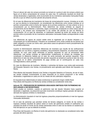 Para el cálculo del valor de compra promedio se tomará en cuenta el valor de compra unitario que
figure en el último comprobante de compra de cada mes. El coeficiente resultará de dividir las
ventas declaradas o registradas, entre el promedio de los inventarios valorizados mensuales finales
del año a que se refiere el primer párrafo del presente artículo.
En el caso de diferencias de inventarios de líneas de comercialización nuevas, iniciadas en el año
en que se efectúa la comprobación, se considerarán las diferencias como ventas omitidas en el
período comprendido entre la fecha del ingreso de la primera existencia y el mes anterior al de la
comprobación por la Administración. Para determinar las ventas omitidas se seguirá el
procedimiento de los faltantes o sobrantes, según corresponda, empleando en estos casos valores
de venta y de compra que correspondan a los meses del período en que se efectúa la
comprobación. En el caso de sobrantes, el coeficiente resultará de dividir las ventas de dicho
período entre el promedio de los inventarios valorizados mensuales finales correspondiente a este
período.
Las diferencias de signos de control visible entre lo registrado por el deudor tributario y lo
comprobado por la Administración Tributaria se considerará como venta omitida de los bienes que
estén obligados a circular con dicho valor; para estos casos se aplicará el mismo procedimiento de
los párrafos anteriores.
Cuando la Administración determine diferencias de inventario que resulte de las verificaciones
efectuadas con sus libros y registros contables y documentación respectiva, se presumirán ventas
omitidas, en cuyo caso serán atribuidas al período requerido en que se encuentran tales
diferencias. Las ventas omitidas se determinarán multiplicando el número de unidades que
constituyen la diferencia hallada por el valor de venta promedio del período requerido. Para
determinar el valor de venta promedio del período requerido se tomará en cuenta el valor de venta
que figure en el último comprobante de pago emitido por el contribuyente en cada mes
correspondiente a dicho período.
En caso de diferencias de inventario, faltantes o sobrantes de bienes cuya venta esté exonerada
del Impuesto General a las Ventas, el procedimiento será aplicable para efecto del Impuesto a la
Renta.
Para efectos del Impuesto General a las Ventas e Impuesto Selectivo al Consumo, de ser el caso,
las ventas omitidas incrementarán la base imponible en la misma proporción a las ventas
declaradas o registradas en cada uno de los meses del año calendario respectivo.
El impuesto bruto determinado en estas condiciones no generará ningún crédito fiscal.
Para efecto del Impuesto a la Renta las ventas omitidas se considerarán renta neta.
Artículo 70º.- PRESUNCION DE INGRESOS GRAVADOS OMITIDOS POR PATRIMONIO NO
DECLARADO O NO REGISTRADO
Salvo prueba en contrario, cuando el patrimonio real del deudor tributario fuera superior al
declarado o registrado, se presumirá que este incremento constituye ingreso gravado del ejercicio,
derivado de ingresos omitidos no declarados.
La Administración imputará el nivel de ingresos presuntos proporcionalmente al nivel de ingresos
mensuales declarados.
En el caso de personas que perciban rentas de tercera categoría, el monto de las ventas o
ingresos omitidos resultará de aplicar sobre el monto del patrimonio omitido el coeficiente que
resultará de dividir el monto de las ventas declaradas entre el valor de los bienes en existencia al
final del ejercicio en que se detecte la omisión.
Para fines del Impuesto a la Renta el monto del patrimonio no declarado se considerará renta neta
gravada del último ejercicio.
 