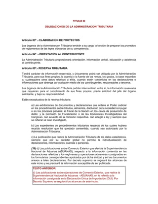 TITULO III
OBLIGACIONES DE LA ADMINISTRACION TRIBUTARIA
Artículo 83º .- ELABORACION DE PROYECTOS
Los órganos de la Administración Tributaria tendrán a su cargo la función de preparar los proyectos
de reglamentos de las leyes tributarias de su competencia.
Artículo 84º .- ORIENTACION AL CONTRIBUYENTE
La Administración Tributaria proporcionará orientación, información verbal, educación y asistencia
al contribuyente.
Artículo 85º.- RESERVA TRIBUTARIA
Tendrá carácter de información reservada, y únicamente podrá ser utilizada por la Administración
Tributaria, para sus fines propios, la cuantía y la fuente de las rentas, los gastos, la base imponible
o, cualesquiera otros datos relativos a ellos, cuando estén contenidos en las declaraciones e
informaciones que obtenga por cualquier medio de los contribuyentes, responsables o terceros.
Los órganos de la Administración Tributaria podrán intercambiar, entre sí, la información reservada
que requieran para el cumplimiento de sus fines propios, previa solicitud del jefe del órgano
solicitante, y bajo su responsabilidad.
Están exceptuados de la reserva tributaria:
a) Las exhibiciones de documentos y declaraciones que ordene el Poder Judicial
en los procedimientos sobre tributos, alimentos, disolución de la sociedad conyugal
o en los procesos penales; el Fiscal de la Nación en los casos de presunción de
delito; y la Comisión de Fiscalización o de las Comisiones Investigadoras del
Congreso, con acuerdo de la comisión respectiva, con arreglo a ley y siempre que
se refieran al caso investigado.
b) Los expedientes de procedimientos tributarios respecto de los cuales hubiera
recaído resolución que ha quedado consentida, cuando sea autorizado por la
Administración Tributaria.
c) La publicación que realice la Administración Tributaria de los datos estadísticos,
siempre que por su carácter global no permita la individualización de
declaraciones, informaciones, cuentas o personas.
(39) d) Las publicaciones sobre Comercio Exterior que efectúe la Superintendencia
Nacional de Aduanas (ADUANAS), respecto a la información contenida en las
declaraciones referidas a los regímenes y operaciones aduaneras consignadas en
los formularios correspondientes aprobados por dicha entidad y en los documentos
anexos a tales declaraciones. Por decreto supremo se regulará los alcances de
este inciso y se precisará la información susceptible de ser publicada.
TEXTO ANTERIOR
d) Las publicaciones sobre operaciones de Comercio Exterior, que realice la
Superintendencia Nacional de Aduanas - ADUANAS, en lo referido a la
información consignada en la Declaración Única de Importación (DUI). Por
Decreto Supremo se regulará los alcances de este inciso.
 