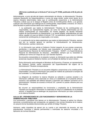 (39) Inciso sustituido por el Artículo 8° de la Ley N° 27296, publicada el 06 de julio de
2000.
Adicionalmente, a juicio del jefe del órgano administrador de tributos, la Administración Tributaria,
mediante Resolución de Superintendencia o norma de rango similar, podrá incluir dentro de la
reserva tributaria determinados datos que el contribuyente proporcione a la Administración
Tributaria a efecto que se le otorgue el Registro Unico de Contribuyentes (RUC), y en general,
cualquier otra información que obtenga de los contribuyentes, responsables o terceros. En virtud a
dicha facultad no podrá incluirse dentro de la reserva tributaria:
1. La publicación que realice la Administración Tributaria de los contribuyentes y/o
responsables, sus representantes legales, así como los tributos determinados por los
citados contribuyentes y/o responsables, los montos pagados, las deudas tributarias
materia de fraccionamiento y/o aplazamiento, y su deuda exigible, entendiéndose por esta
última, aquélla a la que se refiere el Artículo 115º. La publicación podrá incluir el nombre
comercial del contribuyente y/o responsable, si lo tuviera.
2. La publicación de los datos estadísticos que realice la Administración Tributaria, siempre
que por su carácter general no permitan la individualización de declaraciones,
informaciones, cuentas o personas.
3. La información que solicite el Gobierno Central respecto de sus propias acreencias,
pendientes o canceladas, por tributos cuya recaudación se encuentre a cargo de la
Superintendencia Nacional de Administración Tributaria - SUNAT o la Superintendencia
Nacional de Administración de Aduanas - ADUANAS, siempre que su necesidad se
justifique por norma con rango de Ley o por Decreto Supremo.
Se encuentra comprendida en el presente numeral, la información que sobre las referidas
acreencias requiera el Gobierno Central, con la finalidad de distribuir el canon minero.
Dicha información será entregada al Ministerio de Economía y Finanzas, en representación
del Gobierno Central, previa autorización del Superintendente del órgano de la
Administración Tributaria correspondiente.
La Administración Tributaria no se encuentra obligada a proporcionar a los contribuyentes,
responsables o terceros la información que pueda ser materia de publicación al amparo de
los numerales 1 y 2 del presente artículo.
La obligación de mantener la reserva tributaria se extiende a quienes accedan a la
información calificada como reservada en virtud a lo establecido en el presente artículo,
inclusive a las entidades del sistema bancario y financiero que celebren convenios con la
Administración Tributaria de acuerdo al Artículo 55º, quienes no podrán utilizarla para sus
fines propios.
No incurren en responsabilidad los funcionarios y empleados de la Administración
Tributaria que divulguen información no reservada en virtud a lo establecido en el presente
artículo, ni aquéllos que se abstengan de proporcionar información por estar comprendida
en la reserva tributaria.
Artículo 86º.- PROHIBICIONES DE LOS FUNCIONARIOS Y SERVIDORES DE LA
ADMINISTRACION TRIBUTARIA
Los funcionarios y servidores que laboren en la Administración Tributaria al aplicar los tributos,
sanciones y procedimientos que corresponda, se sujetarán a las normas tributarias de la materia,
sin perjuicio de las facultades discrecionales que señale el Código Tributario.
Asimismo, están impedidos de ejercer por su cuenta o por intermedio de terceros, así sea
gratuitamente, funciones o labores permanentes o eventuales de asesoría vinculadas a la
aplicación de normas tributarias.
 