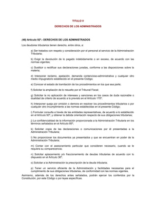TITULO V
DERECHOS DE LOS ADMINISTRADOS
(48) Artículo 92º.- DERECHOS DE LOS ADMINISTRADOS
Los deudores tributarios tienen derecho, entre otros, a:
a) Ser tratados con respeto y consideración por el personal al servicio de la Administración
Tributaria;
b) Exigir la devolución de lo pagado indebidamente o en exceso, de acuerdo con las
normas vigentes;
c) Sustituir o rectificar sus declaraciones juradas, conforme a las disposiciones sobre la
materia;
d) Interponer reclamo, apelación, demanda contencioso-administrativa y cualquier otro
medio impugnatorio establecido en el presente Código;
e) Conocer el estado de tramitación de los procedimientos en los que sea parte;
f) Solicitar la ampliación de lo resuelto por el Tribunal Fiscal;
g) Solicitar la no aplicación de intereses y sanciones en los casos de duda razonable o
dualidad de criterio de acuerdo a lo previsto en el Artículo 170º;
h) Interponer queja por omisión o demora en resolver los procedimientos tributarios o por
cualquier otro incumplimiento a las normas establecidas en el presente Código;
i) Formular consulta a través de las entidades representativas, de acuerdo a lo establecido
en el Artículo 93º, y obtener la debida orientación respecto de sus obligaciones tributarias;
j) La confidencialidad de la información proporcionada a la Administración Tributaria en los
términos señalados en el Artículo 85º;
k) Solicitar copia de las declaraciones o comunicaciones por él presentadas a la
Administración Tributaria;
l) No proporcionar los documentos ya presentados y que se encuentran en poder de la
Administración Tributaria;
m) Contar con el asesoramiento particular que consideren necesario, cuando se le
requiera su comparecencia;
n) Solicitar aplazamiento y/o fraccionamiento de deudas tributarias de acuerdo con lo
dispuesto en el Artículo 36º;
o) Solicitar a la Administración la prescripción de la deuda tributaria;
p) Tener un servicio eficiente de la Administración y facilidades necesarias para el
cumplimiento de sus obligaciones tributarias, de conformidad con las normas vigentes.
Asimismo, además de los derechos antes señalados, podrán ejercer los conferidos por la
Constitución, por este Código o por leyes específicas.
 