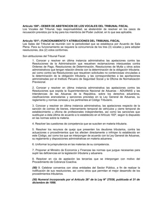 Artículo 100º.- DEBER DE ABSTENCION DE LOS VOCALES DEL TRIBUNAL FISCAL
Los Vocales del Tribunal, bajo responsabilidad, se abstendrán de resolver en los casos de
recusación previstos por la ley para los miembros del Poder Judicial, en lo que sea aplicable.
Artículo 101º.- FUNCIONAMIENTO Y ATRIBUCIONES DEL TRIBUNAL FISCAL
Las Salas del Tribunal se reunirán con la periodicidad que se establezca por Acuerdo de Sala
Plena. Para su funcionamiento se requiere la concurrencia de los tres (3) vocales y para adoptar
resoluciones, dos (2) votos conformes.
Son atribuciones del Tribunal Fiscal:
1. Conocer y resolver en última instancia administrativa las apelaciones contra las
Resoluciones de la Administración que resuelven reclamaciones interpuestas contra
Ordenes de Pago, Resoluciones de Determinación, Resoluciones de Multa u otros actos
administrativos que tengan relación directa con la determinación de la obligación tributaria;
así como contra las Resoluciones que resuelven solicitudes no contenciosas vinculadas a
la determinación de la obligación tributaria, y las correspondientes a las aportaciones
administradas por el Instituto Peruano de Seguridad Social y la Oficina de Normalización
Previsional.
2. Conocer y resolver en última instancia administrativa las apelaciones contra las
Resoluciones que expida la Superintendencia Nacional de Aduanas - ADUANAS y las
Intendencias de las Aduanas de la República, sobre los derechos aduaneros,
clasificaciones arancelarias y sanciones previstas en la Ley General de Aduanas, su
reglamento y normas conexas y los pertinentes al Código Tributario.
3. Conocer y resolver en última instancia administrativa, las apelaciones respecto de la
sanción de comiso de bienes, internamiento temporal de vehículos y cierre temporal de
establecimiento u oficina de profesionales independientes, así como las sanciones que
sustituyan a ésta última de acuerdo a lo establecido en el Artículo 183º, según lo dispuesto
en las normas sobre la materia.
4. Resolver las cuestiones de competencia que se susciten en materia tributaria.
5. Resolver los recursos de queja que presenten los deudores tributarios, contra las
actuaciones o procedimientos que los afecten directamente o infrinjan lo establecido en
este Código, así como los que se interpongan de acuerdo con la Ley General de Aduanas,
su reglamento y disposiciones administrativas en materia aduanera.
6. Uniformar la jurisprudencia en las materias de su competencia.
7. Proponer al Ministro de Economía y Finanzas las normas que juzgue necesarias para
suplir las deficiencias en la legislación tributaria y aduanera.
8. Resolver en vía de apelación las tercerías que se interpongan con motivo del
Procedimiento de Cobranza Coactiva.
(50) 9. Celebrar convenios con otras entidades del Sector Público, a fin de realizar la
notificación de sus resoluciones, así como otros que permitan el mejor desarrollo de los
procedimientos tributarios.
(50) Numeral incorporado por el Artículo 26° de la Ley N° 27038, publicada el 31 de
diciembre de 1998.
 