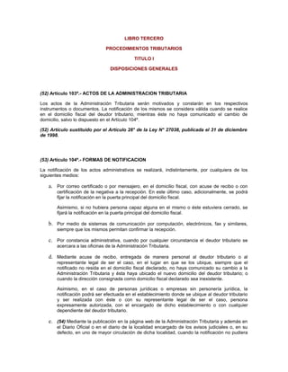 LIBRO TERCERO
PROCEDIMIENTOS TRIBUTARIOS
TITULO I
DISPOSICIONES GENERALES
(52) Artículo 103º.- ACTOS DE LA ADMINISTRACION TRIBUTARIA
Los actos de la Administración Tributaria serán motivados y constarán en los respectivos
instrumentos o documentos. La notificación de los mismos se considera válida cuando se realice
en el domicilio fiscal del deudor tributario, mientras éste no haya comunicado el cambio de
domicilio, salvo lo dispuesto en el Artículo 104º.
(52) Artículo sustituido por el Artículo 28° de la Ley N° 27038, publicada el 31 de diciembre
de 1998.
(53) Artículo 104º.- FORMAS DE NOTIFICACION
La notificación de los actos administrativos se realizará, indistintamente, por cualquiera de los
siguientes medios:
a. Por correo certificado o por mensajero, en el domicilio fiscal, con acuse de recibo o con
certificación de la negativa a la recepción. En este último caso, adicionalmente, se podrá
fijar la notificación en la puerta principal del domicilio fiscal.
Asimismo, si no hubiera persona capaz alguna en el mismo o éste estuviera cerrado, se
fijará la notificación en la puerta principal del domicilio fiscal.
b. Por medio de sistemas de comunicación por computación, electrónicos, fax y similares,
siempre que los mismos permitan confirmar la recepción.
c. Por constancia administrativa, cuando por cualquier circunstancia el deudor tributario se
acercara a las oficinas de la Administración Tributaria.
d. Mediante acuse de recibo, entregada de manera personal al deudor tributario o al
representante legal de ser el caso, en el lugar en que se los ubique, siempre que el
notificado no resida en el domicilio fiscal declarado, no haya comunicado su cambio a la
Administración Tributaria y ésta haya ubicado el nuevo domicilio del deudor tributario; o
cuando la dirección consignada como domicilio fiscal declarado sea inexistente.
Asimismo, en el caso de personas jurídicas o empresas sin personería jurídica, la
notificación podrá ser efectuada en el establecimiento donde se ubique al deudor tributario
y ser realizada con éste o con su representante legal de ser el caso, persona
expresamente autorizada, con el encargado de dicho establecimiento o con cualquier
dependiente del deudor tributario.
e. (54) Mediante la publicación en la página web de la Administración Tributaria y además en
el Diario Oficial o en el diario de la localidad encargado de los avisos judiciales o, en su
defecto, en uno de mayor circulación de dicha localidad, cuando la notificación no pudiera
 