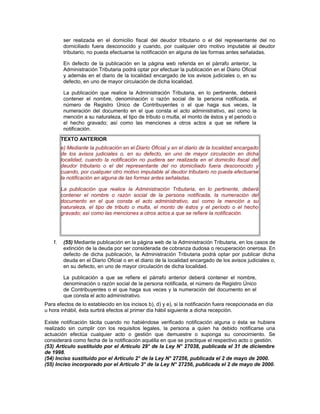 ser realizada en el domicilio fiscal del deudor tributario o el del representante del no
domiciliado fuera desconocido y cuando, por cualquier otro motivo imputable al deudor
tributario, no pueda efectuarse la notificación en alguna de las formas antes señaladas.
En defecto de la publicación en la página web referida en el párrafo anterior, la
Administración Tributaria podrá optar por efectuar la publicación en el Diario Oficial
y además en el diario de la localidad encargado de los avisos judiciales o, en su
defecto, en uno de mayor circulación de dicha localidad.
La publicación que realice la Administración Tributaria, en lo pertinente, deberá
contener el nombre, denominación o razón social de la persona notificada, el
número de Registro Único de Contribuyentes o el que haga sus veces, la
numeración del documento en el que consta el acto administrativo, así como la
mención a su naturaleza, el tipo de tributo o multa, el monto de éstos y el periodo o
el hecho gravado; así como las menciones a otros actos a que se refiere la
notificación.
TEXTO ANTERIOR
e) Mediante la publicación en el Diario Oficial y en el diario de la localidad encargado
de los avisos judiciales o, en su defecto, en uno de mayor circulación en dicha
localidad, cuando la notificación no pudiera ser realizada en el domicilio fiscal del
deudor tributario o el del representante del no domiciliado fuera desconocido y
cuando, por cualquier otro motivo imputable al deudor tributario no pueda efectuarse
la notificación en alguna de las formas antes señaladas.
La publicación que realice la Administración Tributaria, en lo pertinente, deberá
contener el nombre o razón social de la persona notificada, la numeración del
documento en el que consta el acto administrativo, así como la mención a su
naturaleza, el tipo de tributo o multa, el monto de éstos y el período o el hecho
gravado; así como las menciones a otros actos a que se refiere la notificación.
f. (55) Mediante publicación en la página web de la Administración Tributaria, en los casos de
extinción de la deuda por ser considerada de cobranza dudosa o recuperación onerosa. En
defecto de dicha publicación, la Administración Tributaria podrá optar por publicar dicha
deuda en el Diario Oficial o en el diario de la localidad encargado de los avisos judiciales o,
en su defecto, en uno de mayor circulación de dicha localidad.
La publicación a que se refiere el párrafo anterior deberá contener el nombre,
denominación o razón social de la persona notificada, el número de Registro Único
de Contribuyentes o el que haga sus veces y la numeración del documento en el
que consta el acto administrativo.
Para efectos de lo establecido en los incisos b), d) y e), si la notificación fuera recepcionada en día
u hora inhábil, ésta surtirá efectos al primer día hábil siguiente a dicha recepción.
Existe notificación tácita cuando no habiéndose verificado notificación alguna o ésta se hubiere
realizado sin cumplir con los requisitos legales, la persona a quien ha debido notificarse una
actuación efectúa cualquier acto o gestión que demuestre o suponga su conocimiento. Se
considerará como fecha de la notificación aquélla en que se practique el respectivo acto o gestión.
(53) Artículo sustituido por el Artículo 29° de la Ley N° 27038, publicada el 31 de diciembre
de 1998.
(54) Inciso sustituido por el Artículo 2° de la Ley N° 27256, publicada el 2 de mayo de 2000.
(55) Inciso incorporado por el Artículo 3° de la Ley N° 27256, publicada el 2 de mayo de 2000.
 