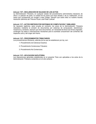 Artículo 110º.- DECLARACION DE NULIDAD DE LOS ACTOS
La Administración Tributaria, en cualquier estado del procedimiento administrativo declarará, de
oficio o a petición de parte, la nulidad de los actos que haya dictado o de su notificación, en los
casos que corresponda con arreglo a este Código, siempre que sobre ellos no hubiere recaído
resolución definitiva del Tribunal Fiscal o del Poder Judicial.
Artículo 111º.- ACTOS EMITIDOS POR SISTEMAS DE COMPUTACION Y SIMILARES
Se reputarán legítimos, salvo prueba en contrario, los actos de la Administración Tributaria
realizados mediante la emisión de documentos por sistemas de computación, electrónicos,
mecánicos y similares, siempre que esos documentos, sin necesidad de llevar las firmas originales,
contengan los datos e informaciones necesarias para la acertada comprensión del contenido del
respectivo acto y del origen del mismo.
Artículo 112º.- PROCEDIMIENTOS TRIBUTARIOS
Los procedimientos tributarios, además de los que se establezcan por ley, son:
1. Procedimiento de Cobranza Coactiva.
2. Procedimiento Contencioso-Tributario
3. Procedimiento No Contencioso.
Artículo 113º.- APLICACION SUPLETORIA
Las disposiciones generales establecidas en el presente Título son aplicables a los actos de la
Administración Tributaria contenidos en el Libro anterior.
 