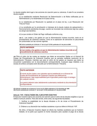 La deuda exigible dará lugar a las acciones de coerción para su cobranza. A este fin se considera
deuda exigible:
a) La establecida mediante Resolución de Determinación o de Multa notificadas por la
Administración y no reclamadas en el plazo de ley.
b) La establecida por Resolución no apelada en el plazo de ley, o por Resolución del
Tribunal Fiscal.
c) La constituida por la amortización e intereses de la deuda materia de aplazamiento o
fraccionamiento pendientes de pago, cuando se incumplen las condiciones bajo las cuales
se otorgó ese beneficio.
d) La que conste en Orden de Pago notificada conforme a ley.
(58) e) Las costas y los gastos en que la Administración hubiera incurrido, tanto en el
procedimiento de cobranza coactiva, como en la aplicación de sanciones no pecuniarias
de conformidad con las normas vigentes.
(58) Inciso sustituido por el Artículo 11° de la Ley N° 27335, publicada el 31 de julio de 2000.
TEXTO ANTERIOR
e) Las costas y los gastos en que la Administración hubiera incurrido en el
procedimiento de cobranza coactiva.
(59) Para el cobro de las costas se requiere que éstas se encuentren fijadas en el Arancel de
Costas del Procedimiento de Cobranza Coactiva que se apruebe mediante resolución de la
Administración Tributaria; mientras que para el cobro de los gastos se requiere que éstos se
encuentren sustentados con la documentación correspondiente. Cualquier pago indebido o en
exceso de ambos conceptos será devuelto por la Administración Tributaria.
TEXTO ANTERIOR
El monto de las costas a ser cobradas será el establecido en el Arancel de
Costas del Procedimiento de Cobranza Coactiva que elaborará la
Administración, bajo responsabilidad que el ejecutado pueda exigir el reintegro
de cualquier exceso.
Los gastos deberán estar debidamente sustentados mediante la documentación
correspondiente.
(57) Artículo sustituido por el Artículo 31° de la Ley N° 27038, publicada el 31 de diciembre de 1998.
(59) Párrafo sustituido por el Artículo 11° de la Ley N° 27335, publicada el 31 de julio de 2000.
Artículo 116º.- FACULTADES DEL EJECUTOR COACTIVO
El Ejecutor Coactivo ejerce las acciones de coerción para el cobro de las deudas exigibles a que se
refiere el artículo anterior. Para ello tendrá, entre otras, las siguientes facultades:
1. Verificar la exigibilidad de la deuda tributaria a fin de iniciar el Procedimiento de
Cobranza Coactiva.
2. Ordenar a su discreción las medidas cautelares a que se refiere el Artículo 118º.
De oficio, el Ejecutor Coactivo dejará sin efecto las medidas cautelares que se hubieren
trabado, en la parte que superen el monto necesario para cautelar el pago de la deuda
 