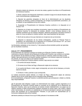 tributaria materia de cobranza, así como las costas y gastos incurridos en el Procedimiento
de Cobranza Coactiva.
3. Dictar cualquier otra disposición destinada a cautelar el pago de la deuda tributaria, tales
como comunicaciones y publicaciones.
4. Ejecutar las garantías otorgadas en favor de la Administración por los deudores
tributarios y/o terceros, cuando corresponda, con arreglo al procedimiento convenido o, en
su defecto, al que establezca la ley de la materia.
5. Suspender el Procedimiento de Cobranza Coactiva conforme a lo dispuesto en el
Artículo 119º.
6. Disponer en el lugar que considere conveniente, luego de iniciado el Procedimiento de
Cobranza Coactiva, la colocación de carteles, afiches u otros similares alusivos a las
medidas cautelares que se hubieren adoptado, debiendo permanecer colocados durante el
plazo en el que se aplique la medida cautelar, bajo responsabilidad del ejecutado.
7. Dar fe de los actos en los que interviene en el ejercicio de sus funciones.
8. Disponer la devolución de los bienes embargados, cuando el Tribunal Fiscal lo
establezca, de conformidad con lo dispuesto en el numeral 8) del Artículo 101º, así como
en los casos que corresponda de acuerdo a ley.
Las facultades señaladas en los incisos 6 y 7 del presente artículo también podrán ser ejercidas
por los Auxiliares Coactivos.
Artículo 117º.- PROCEDIMIENTO
El Procedimiento de Cobranza Coactiva es iniciado por el Ejecutor Coactivo mediante la
notificación al deudor tributario de la Resolución de Ejecución Coactiva, que contiene un mandato
de cancelación de las Ordenes de Pago o Resoluciones en cobranza, dentro de siete (7) días
hábiles, bajo apercibimiento de dictarse medidas cautelares o de iniciarse la ejecución forzada de
las mismas, en caso que éstas ya se hubieran dictado.
La Resolución de Ejecución Coactiva deberá contener, bajo sanción de nulidad:
1. El nombre del deudor tributario.
2. El número de la Orden de Pago o Resolución objeto de la cobranza.
3. La cuantía del tributo o multa, según corresponda, así como de los intereses y el monto
total de la deuda.
4. El tributo o multa y período a que corresponde.
La nulidad únicamente estará referida a la Orden de Pago o Resolución objeto de cobranza
respecto de la cual se omitió alguno de los requisitos antes señalados.
En el procedimiento, el Ejecutor Coactivo no admitirá escritos que entorpezcan o dilaten su trámite,
bajo responsabilidad.
(60) El ejecutado está obligado a pagar a la Administración las costas y gastos originados en el
Procedimiento de Cobranza Coactiva desde el momento de la notificación de la Resolución de
Ejecución Coactiva, salvo que la cobranza se hubiese iniciado indebidamente. Los pagos que se
realicen durante el citado procedimiento deberán imputarse en primer lugar a las costas y gastos
antes mencionados, de acuerdo a lo establecido en el Arancel aprobado y siempre que los gastos
hayan sido liquidados por la Administración Tributaria, la que podrá ser representada por un
funcionario designado para dicha finalidad.
(60) Párrafo sustituido por el Artículo 32° de la Ley N° 27038, publicada el 31 de diciembre de 1998.
 