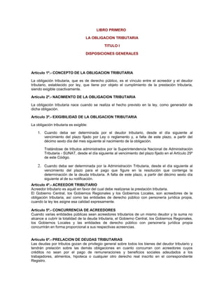 LIBRO PRIMERO
LA OBLIGACION TRIBUTARIA
TITULO I
DISPOSICIONES GENERALES
Artículo 1º.- CONCEPTO DE LA OBLIGACION TRIBUTARIA
La obligación tributaria, que es de derecho público, es el vínculo entre el acreedor y el deudor
tributario, establecido por ley, que tiene por objeto el cumplimiento de la prestación tributaria,
siendo exigible coactivamente.
Artículo 2º.- NACIMIENTO DE LA OBLIGACION TRIBUTARIA
La obligación tributaria nace cuando se realiza el hecho previsto en la ley, como generador de
dicha obligación.
Artículo 3º.- EXIGIBILIDAD DE LA OBLIGACION TRIBUTARIA
La obligación tributaria es exigible:
1. Cuando deba ser determinada por el deudor tributario, desde el día siguiente al
vencimiento del plazo fijado por Ley o reglamento y, a falta de este plazo, a partir del
décimo sexto día del mes siguiente al nacimiento de la obligación.
Tratándose de tributos administrados por la Superintendencia Nacional de Administración
Tributaria - SUNAT, desde el día siguiente al vencimiento del plazo fijado en el Artículo 29º
de este Código.
2. Cuando deba ser determinada por la Administración Tributaria, desde el día siguiente al
vencimiento del plazo para el pago que figure en la resolución que contenga la
determinación de la deuda tributaria. A falta de este plazo, a partir del décimo sexto día
siguiente al de su notificación.
Artículo 4º.- ACREEDOR TRIBUTARIO
Acreedor tributario es aquél en favor del cual debe realizarse la prestación tributaria.
El Gobierno Central, los Gobiernos Regionales y los Gobiernos Locales, son acreedores de la
obligación tributaria, así como las entidades de derecho público con personería jurídica propia,
cuando la ley les asigne esa calidad expresamente.
Artículo 5º.- CONCURRENCIA DE ACREEDORES
Cuando varias entidades públicas sean acreedores tributarios de un mismo deudor y la suma no
alcance a cubrir la totalidad de la deuda tributaria, el Gobierno Central, los Gobiernos Regionales,
los Gobiernos Locales y las entidades de derecho público con personería jurídica propia
concurrirán en forma proporcional a sus respectivas acreencias.
Artículo 6º.- PRELACION DE DEUDAS TRIBUTARIAS
Las deudas por tributos gozan de privilegio general sobre todos los bienes del deudor tributario y
tendrán prelación sobre las demás obligaciones en cuanto concurran con acreedores cuyos
créditos no sean por el pago de remuneraciones y beneficios sociales adeudados a los
trabajadores, alimentos, hipoteca o cualquier otro derecho real inscrito en el correspondiente
Registro.
 