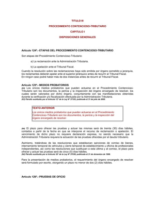 TITULO III
PROCEDIMIENTO CONTENCIOSO-TRIBUTARIO
CAPITULO I
DISPOSICIONES GENERALES
Artículo 124º.- ETAPAS DEL PROCEDIMIENTO CONTENCIOSO-TRIBUTARIO
Son etapas del Procedimiento Contencioso-Tributario:
a) La reclamación ante la Administración Tributaria.
b) La apelación ante el Tribunal Fiscal.
Cuando la resolución sobre las reclamaciones haya sido emitida por órgano sometido a jerarquía,
los reclamantes deberán apelar ante el superior jerárquico antes de recurrir al Tribunal Fiscal.
En ningún caso podrá haber más de dos instancias antes de recurrir al Tribunal Fiscal.
Artículo 125º.- MEDIOS PROBATORIOS
(63) Los únicos medios probatorios que pueden actuarse en el Procedimiento Contencioso-
Tributario son los documentos, la pericia y la inspección del órgano encargado de resolver, los
cuales serán valorados por dicho órgano, conjuntamente con las manifestaciones obtenidas
durante la verificación y/o fiscalización efectuada por la Administración Tributaria.
(63) Párrafo sustituido por el Artículo 12° de la Ley N° 27335, publicada el 31 de julio de 2000.
TEXTO ANTERIOR
Los únicos medios probatorios que pueden actuarse en el Procedimiento
Contencioso-Tributario son los documentos, la pericia y la inspección del
órgano encargado de resolver.
(64) El plazo para ofrecer las pruebas y actuar las mismas será de treinta (30) días hábiles,
contados a partir de la fecha en que se interpone el recurso de reclamación o apelación. El
vencimiento de dicho plazo no requiere declaración expresa, no siendo necesario que la
Administración Tributaria requiera la actuación de las pruebas ofrecidas por el deudor tributario.
Asimismo, tratándose de las resoluciones que establezcan sanciones de comiso de bienes,
internamiento temporal de vehículos y cierre temporal de establecimiento u oficina de profesionales
independientes, así como las resoluciones que sustituyan a esta última y al comiso, el plazo para
ofrecer y actuar las pruebas será de cinco (5) días hábiles.
(64) Párrafo sustituido por el Artículo 34° de la Ley N° 27038, publicada el 31 de diciembre de 1998.
Para la presentación de medios probatorios, el requerimiento del órgano encargado de resolver
será formulado por escrito, otorgando un plazo no menor de dos (2) días hábiles.
Artículo 126º.- PRUEBAS DE OFICIO
 