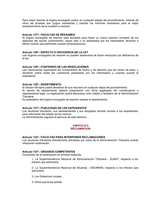 Para mejor resolver el órgano encargado podrá, en cualquier estado del procedimiento, ordenar de
oficio las pruebas que juzgue necesarias y solicitar los informes necesarios para el mejor
esclarecimiento de la cuestión a resolver.
Artículo 127º.- FACULTAD DE REEXAMEN
El órgano encargado de resolver está facultado para hacer un nuevo examen completo de los
aspectos del asunto controvertido, hayan sido o no planteados por los interesados, llevando a
efecto cuando sea pertinente nuevas comprobaciones.
Artículo 128º.- DEFECTO O DEFICIENCIA DE LA LEY
Los órganos encargados de resolver no pueden abstenerse de dictar resolución por deficiencia de
la ley.
Artículo 129º.- CONTENIDO DE LAS RESOLUCIONES
Las resoluciones expresarán los fundamentos de hecho y de derecho que les sirven de base, y
decidirán sobre todas las cuestiones planteadas por los interesados y cuantas suscite el
expediente.
Artículo 130º.- DESISTIMIENTO
El deudor tributario podrá desistirse de sus recursos en cualquier etapa del procedimiento.
El escrito de desistimiento deberá presentarse con firma legalizada del contribuyente o
representante legal. La legalización podrá efectuarse ante notario o fedatario de la Administración
Tributaria.
Es potestativo del órgano encargado de resolver aceptar el desistimiento.
Artículo 131º.- PUBLICIDAD DE LOS EXPEDIENTES
Los deudores tributarios, sus representantes y sus abogados tendrán acceso a los expedientes,
para informarse del estado de los mismos.
La Administración regulará el ejercicio de este derecho.
CAPITULO II
RECLAMACION
Artículo 132º.- FACULTAD PARA INTERPONER RECLAMACIONES
Los deudores tributarios directamente afectados por actos de la Administración Tributaria podrán
interponer reclamación.
Artículo 133º.- ORGANOS COMPETENTES
Conocerán de la reclamación en primera instancia:
1. La Superintendencia Nacional de Administración Tributaria - SUNAT, respecto a los
tributos que administre.
2. La Superintendencia Nacional de Aduanas - ADUANAS, respecto a los tributos que
administre.
3. Los Gobiernos Locales.
4. Otros que la ley señale.
 
