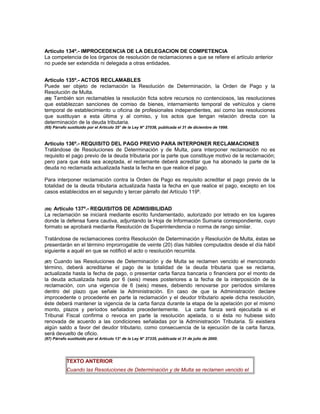 Artículo 134º.- IMPROCEDENCIA DE LA DELEGACION DE COMPETENCIA
La competencia de los órganos de resolución de reclamaciones a que se refiere el artículo anterior
no puede ser extendida ni delegada a otras entidades.
Artículo 135º.- ACTOS RECLAMABLES
Puede ser objeto de reclamación la Resolución de Determinación, la Orden de Pago y la
Resolución de Multa.
(65) También son reclamables la resolución ficta sobre recursos no contenciosos, las resoluciones
que establezcan sanciones de comiso de bienes, internamiento temporal de vehículos y cierre
temporal de establecimiento u oficina de profesionales independientes, así como las resoluciones
que sustituyan a esta última y al comiso, y los actos que tengan relación directa con la
determinación de la deuda tributaria.
(65) Párrafo sustituido por el Artículo 35° de la Ley N° 27038, publicada el 31 de diciembre de 1998.
Artículo 136º.- REQUISITO DEL PAGO PREVIO PARA INTERPONER RECLAMACIONES
Tratándose de Resoluciones de Determinación y de Multa, para interponer reclamación no es
requisito el pago previo de la deuda tributaria por la parte que constituye motivo de la reclamación;
pero para que ésta sea aceptada, el reclamante deberá acreditar que ha abonado la parte de la
deuda no reclamada actualizada hasta la fecha en que realice el pago.
Para interponer reclamación contra la Orden de Pago es requisito acreditar el pago previo de la
totalidad de la deuda tributaria actualizada hasta la fecha en que realice el pago, excepto en los
casos establecidos en el segundo y tercer párrafo del Artículo 119º.
(66) Artículo 137º.- REQUISITOS DE ADMISIBILIDAD
La reclamación se iniciará mediante escrito fundamentado, autorizado por letrado en los lugares
donde la defensa fuera cautiva, adjuntando la Hoja de Información Sumaria correspondiente, cuyo
formato se aprobará mediante Resolución de Superintendencia o norma de rango similar.
Tratándose de reclamaciones contra Resolución de Determinación y Resolución de Multa, éstas se
presentarán en el término improrrogable de veinte (20) días hábiles computados desde el día hábil
siguiente a aquél en que se notificó el acto o resolución recurrida.
(67) Cuando las Resoluciones de Determinación y de Multa se reclamen vencido el mencionado
término, deberá acreditarse el pago de la totalidad de la deuda tributaria que se reclama,
actualizada hasta la fecha de pago, o presentar carta fianza bancaria o financiera por el monto de
la deuda actualizada hasta por 6 (seis) meses posteriores a la fecha de la interposición de la
reclamación, con una vigencia de 6 (seis) meses, debiendo renovarse por períodos similares
dentro del plazo que señale la Administración. En caso de que la Administración declare
improcedente o procedente en parte la reclamación y el deudor tributario apele dicha resolución,
éste deberá mantener la vigencia de la carta fianza durante la etapa de la apelación por el mismo
monto, plazos y períodos señalados precedentemente. La carta fianza será ejecutada si el
Tribunal Fiscal confirma o revoca en parte la resolución apelada, o si ésta no hubiese sido
renovada de acuerdo a las condiciones señaladas por la Administración Tributaria. Si existiera
algún saldo a favor del deudor tributario, como consecuencia de la ejecución de la carta fianza,
será devuelto de oficio.
(67) Párrafo sustituido por el Artículo 13° de la Ley N° 27335, publicada el 31 de julio de 2000.
TEXTO ANTERIOR
Cuando las Resoluciones de Determinación y de Multa se reclamen vencido el
 