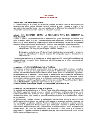 CAPITULO III
APELACION Y QUEJA
Artículo 143º.- ORGANO COMPETENTE
El Tribunal Fiscal es el órgano encargado de resolver en última instancia administrativa las
reclamaciones sobre materia tributaria general, regional y local, inclusive la relativa a las
aportaciones de seguridad social y las administradas por la Oficina de Normalización Previsional,
así como las reclamaciones sobre materia de tributación aduanera.
Artículo 144º.- RECURSOS CONTRA LA RESOLUCION FICTA QUE DESESTIMA LA
RECLAMACION
Cuando se formule una reclamación ante la Administración y ésta no notifique su decisión en el
plazo de seis (6) meses, o de dos (2) meses respecto de la denegatoria tácita de las solicitudes de
devolución de saldos a favor de los exportadores y de pagos indebidos o en exceso, el interesado
puede considerar desestimada la reclamación, pudiendo hacer uso de los recursos siguientes:
1. Interponer apelación ante el superior jerárquico, si se trata de una reclamación y la
decisión debía ser adoptada por un órgano sometido a jerarquía.
2. Interponer apelación ante el Tribunal Fiscal, si se trata de una reclamación y la decisión
debía ser adoptada por un órgano respecto del cual puede recurrirse directamente al
Tribunal Fiscal.
También procede el recurso de queja a que se refiere el Artículo 155º cuando el Tribunal Fiscal, sin
causa justificada, no resuelva dentro del plazo de seis (06) meses a que se refiere el primer párrafo
del Artículo 150º.
(74) Artículo 145º.- PRESENTACION DE LA APELACION
El recurso de apelación deberá ser presentado ante el órgano que dictó la resolución apelada el
cual, sólo en el caso que se cumpla con los requisitos de admisibilidad establecidos para este
recurso, elevará el expediente al Tribunal Fiscal dentro de los treinta (30) días hábiles siguientes a
la presentación de la apelación. Tratándose de la apelación de resoluciones que resuelvan los
reclamos sobre sanciones de comiso de bienes, internamiento temporal de vehículos y cierre
temporal de establecimiento u oficina de profesionales independientes, así como las resoluciones
que sustituyan a esta última y al comiso, se elevará el expediente al Tribunal Fiscal dentro de los
quince (15) días hábiles siguientes a la presentación de la apelación.
(74) Artículo sustituido por el Artículo 41° de la Ley N° 27038, publicada el 31 de diciembre de 1998.
(75) Artículo 146º.- REQUISITOS DE LA APELACION
La apelación de la resolución ante el Tribunal Fiscal deberá formularse dentro de los quince (15)
días hábiles siguientes a aquél en que se efectuó su notificación certificada, adjuntando escrito
fundamentado con firma de letrado en los lugares donde la defensa fuera cautiva y la Hoja de
Información Sumaria, cuyo formato se aprobará mediante Resolución de Superintendencia o norma
de rango similar.
La Administración Tributaria notificará al apelante para que dentro del término de quince (15) días
hábiles subsane las omisiones que pudieran existir cuando el recurso de apelación no cumpla con
los requisitos para su admisión a trámite. Asimismo, tratándose de apelaciones contra la resolución
que resuelve la reclamación de resoluciones que establezcan sanciones de comiso de bienes,
internamiento temporal de vehículos y cierre temporal de establecimiento u oficina de profesionales
independientes, así como las resoluciones que sustituyan a esta última y al comiso, la
Administración Tributaria notificará al apelante para que dentro del término de cinco (5) días
hábiles subsane dichas omisiones.
 