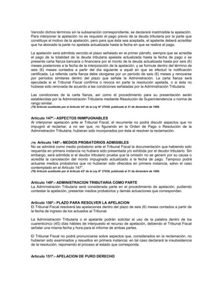 Vencido dichos términos sin la subsanación correspondiente, se declarará inadmisible la apelación.
Para interponer la apelación no es requisito el pago previo de la deuda tributaria por la parte que
constituye el motivo de la apelación, pero para que ésta sea aceptada, el apelante deberá acreditar
que ha abonado la parte no apelada actualizada hasta la fecha en que se realice el pago.
La apelación será admitida vencido el plazo señalado en el primer párrafo, siempre que se acredite
el pago de la totalidad de la deuda tributaria apelada actualizada hasta la fecha de pago o se
presente carta fianza bancaria o financiera por el monto de la deuda actualizada hasta por seis (6)
meses posteriores a la fecha de la interposición de la apelación, y se formule dentro del término de
seis (6) meses contados a partir del día siguiente a aquél en que se efectuó la notificación
certificada. La referida carta fianza debe otorgarse por un período de seis (6) meses y renovarse
por períodos similares dentro del plazo que señale la Administración. La carta fianza será
ejecutada si el Tribunal Fiscal confirma o revoca en parte la resolución apelada, o si ésta no
hubiese sido renovada de acuerdo a las condiciones señaladas por la Administración Tributaria.
Las condiciones de la carta fianza, así como el procedimiento para su presentación serán
establecidas por la Administración Tributaria mediante Resolución de Superintendencia o norma de
rango similar.
(75) Artículo sustituido por el Artículo 42° de la Ley N° 27038, publicada el 31 de diciembre de 1998.
Artículo 147º.- ASPECTOS INIMPUGNABLES
Al interponer apelación ante el Tribunal Fiscal, el recurrente no podrá discutir aspectos que no
impugnó al reclamar, a no ser que, no figurando en la Orden de Pago o Resolución de la
Administración Tributaria, hubieran sido incorporados por ésta al resolver la reclamación.
(76) Artículo 148º.- MEDIOS PROBATORIOS ADMISIBLES
No se admitirá como medio probatorio ante el Tribunal Fiscal la documentación que habiendo sido
requerida en primera instancia no hubiera sido presentada y/o exhibida por el deudor tributario. Sin
embargo, será admitida si el deudor tributario prueba que la omisión no se generó por su causa o
acredita la cancelación del monto impugnado actualizado a la fecha de pago. Tampoco podrá
actuarse medios probatorios que no hubieran sido ofrecidos en primera instancia, salvo el caso
contemplado en el Artículo 147°.
(76) Artículo sustituido por el Artículo 43° de la Ley N° 27038, publicada el 31 de diciembre de 1998.
Artículo 149º.- ADMINISTRACION TRIBUTARIA COMO PARTE
La Administración Tributaria será considerada parte en el procedimiento de apelación, pudiendo
contestar la apelación, presentar medios probatorios y demás actuaciones que correspondan.
Artículo 150º.- PLAZO PARA RESOLVER LA APELACION
El Tribunal Fiscal resolverá las apelaciones dentro del plazo de seis (6) meses contados a partir de
la fecha de ingreso de los actuados al Tribunal.
La Administración Tributaria o el apelante podrán solicitar el uso de la palabra dentro de los
cuarenticinco (45) días hábiles de interpuesto el recurso de apelación, debiendo el Tribunal Fiscal
señalar una misma fecha y hora para el informe de ambas partes.
El Tribunal Fiscal no podrá pronunciarse sobre aspectos que, considerados en la reclamación, no
hubieran sido examinados y resueltos en primera instancia; en tal caso declarará la insubsistencia
de la resolución, reponiendo el proceso al estado que corresponda.
Artículo 151º.- APELACION DE PURO DERECHO
 