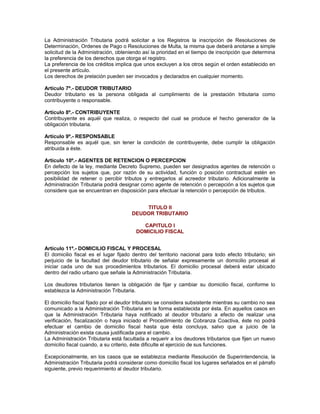 La Administración Tributaria podrá solicitar a los Registros la inscripción de Resoluciones de
Determinación, Ordenes de Pago o Resoluciones de Multa, la misma que deberá anotarse a simple
solicitud de la Administración, obteniendo así la prioridad en el tiempo de inscripción que determina
la preferencia de los derechos que otorga el registro.
La preferencia de los créditos implica que unos excluyen a los otros según el orden establecido en
el presente artículo.
Los derechos de prelación pueden ser invocados y declarados en cualquier momento.
Artículo 7º.- DEUDOR TRIBUTARIO
Deudor tributario es la persona obligada al cumplimiento de la prestación tributaria como
contribuyente o responsable.
Artículo 8º.- CONTRIBUYENTE
Contribuyente es aquél que realiza, o respecto del cual se produce el hecho generador de la
obligación tributaria.
Artículo 9º.- RESPONSABLE
Responsable es aquél que, sin tener la condición de contribuyente, debe cumplir la obligación
atribuida a éste.
Artículo 10º.- AGENTES DE RETENCION O PERCEPCION
En defecto de la ley, mediante Decreto Supremo, pueden ser designados agentes de retención o
percepción los sujetos que, por razón de su actividad, función o posición contractual estén en
posibilidad de retener o percibir tributos y entregarlos al acreedor tributario. Adicionalmente la
Administración Tributaria podrá designar como agente de retención o percepción a los sujetos que
considere que se encuentran en disposición para efectuar la retención o percepción de tributos.
TITULO II
DEUDOR TRIBUTARIO
CAPITULO I
DOMICILIO FISCAL
Artículo 11º.- DOMICILIO FISCAL Y PROCESAL
El domicilio fiscal es el lugar fijado dentro del territorio nacional para todo efecto tributario; sin
perjuicio de la facultad del deudor tributario de señalar expresamente un domicilio procesal al
iniciar cada uno de sus procedimientos tributarios. El domicilio procesal deberá estar ubicado
dentro del radio urbano que señale la Administración Tributaria.
Los deudores tributarios tienen la obligación de fijar y cambiar su domicilio fiscal, conforme lo
establezca la Administración Tributaria.
El domicilio fiscal fijado por el deudor tributario se considera subsistente mientras su cambio no sea
comunicado a la Administración Tributaria en la forma establecida por ésta. En aquellos casos en
que la Administración Tributaria haya notificado al deudor tributario a efecto de realizar una
verificación, fiscalización o haya iniciado el Procedimiento de Cobranza Coactiva, éste no podrá
efectuar el cambio de domicilio fiscal hasta que ésta concluya, salvo que a juicio de la
Administración exista causa justificada para el cambio.
La Administración Tributaria está facultada a requerir a los deudores tributarios que fijen un nuevo
domicilio fiscal cuando, a su criterio, éste dificulte el ejercicio de sus funciones.
Excepcionalmente, en los casos que se establezca mediante Resolución de Superintendencia, la
Administración Tributaria podrá considerar como domicilio fiscal los lugares señalados en el párrafo
siguiente, previo requerimiento al deudor tributario.
 