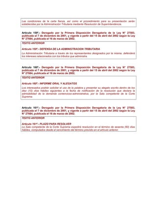 Las condiciones de la carta fianza, así como el procedimiento para su presentación serán
establecidas por la Administración Tributaria mediante Resolución de Superintendencia.
Artículo 159º.- Derogado por la Primera Disposición Derogatoria de la Ley N° 27583,
publicada el 7 de diciembre de 2001, y vigente a partir del 15 de abril del 2002 según la Ley
N° 27684, publicada el 16 de marzo de 2002.
TEXTO ANTERIOR
Artículo 159º.- DEFENSA DE LA ADMINISTRACION TRIBUTARIA
La Administración Tributaria a través de los representantes designados por la misma, defenderá
los intereses relacionados con los tributos que administra.
Artículo 160º.- Derogado por la Primera Disposición Derogatoria de la Ley N° 27583,
publicada el 7 de diciembre de 2001, y vigente a partir del 15 de abril del 2002 según la Ley
N° 27684, publicada el 16 de marzo de 2002.
TEXTO ANTERIOR
Artículo 160º.- INFORME ORAL Y ALEGATOS
Los interesados podrán solicitar el uso de la palabra y presentar su alegato escrito dentro de los
diez (10) días hábiles siguientes a la fecha de notificación de la resolución que declara la
admisibilidad de la demanda contencioso-administrativa, por la Sala competente de la Corte
Suprema.
Artículo 161º.- Derogado por la Primera Disposición Derogatoria de la Ley N° 27583,
publicada el 7 de diciembre de 2001, y vigente a partir del 15 de abril del 2002 según la Ley
N° 27684, publicada el 16 de marzo de 2002.
TEXTO ANTERIOR
Artículo 161º.- PLAZO PARA RESOLVER
La Sala competente de la Corte Suprema expedirá resolución en el término de sesenta (60) días
hábiles, computados desde el vencimiento del término previsto en el artículo anterior.
 
