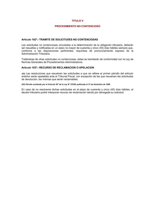 TITULO V
PROCEDIMIENTO NO CONTENCIOSO
Artículo 162º.- TRAMITE DE SOLICITUDES NO CONTENCIOSAS
Las solicitudes no contenciosas vinculadas a la determinación de la obligación tributaria, deberán
ser resueltas y notificadas en un plazo no mayor de cuarenta y cinco (45) días hábiles siempre que,
conforme a las disposiciones pertinentes, requiriese de pronunciamiento expreso de la
Administración Tributaria.
Tratándose de otras solicitudes no contenciosas, éstas se tramitarán de conformidad con la Ley de
Normas Generales de Procedimientos Administrativos.
Artículo 163º.- RECURSO DE RECLAMACION O APELACION
(83) Las resoluciones que resuelven las solicitudes a que se refiere el primer párrafo del artículo
anterior serán apelables ante el Tribunal Fiscal, con excepción de las que resuelvan las solicitudes
de devolución, las mismas que serán reclamables.
(83) Párrafo sustituido por el Artículo 50° de la Ley N° 27038, publicada el 31 de diciembre de 1998.
En caso de no resolverse dichas solicitudes en el plazo de cuarenta y cinco (45) días hábiles, el
deudor tributario podrá interponer recurso de reclamación dando por denegada su solicitud.
 