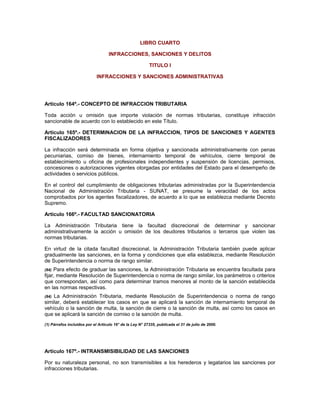 LIBRO CUARTO
INFRACCIONES, SANCIONES Y DELITOS
TITULO I
INFRACCIONES Y SANCIONES ADMINISTRATIVAS
Artículo 164º.- CONCEPTO DE INFRACCION TRIBUTARIA
Toda acción u omisión que importe violación de normas tributarias, constituye infracción
sancionable de acuerdo con lo establecido en este Título.
Artículo 165º.- DETERMINACION DE LA INFRACCION, TIPOS DE SANCIONES Y AGENTES
FISCALIZADORES
La infracción será determinada en forma objetiva y sancionada administrativamente con penas
pecuniarias, comiso de bienes, internamiento temporal de vehículos, cierre temporal de
establecimiento u oficina de profesionales independientes y suspensión de licencias, permisos,
concesiones o autorizaciones vigentes otorgadas por entidades del Estado para el desempeño de
actividades o servicios públicos.
En el control del cumplimiento de obligaciones tributarias administradas por la Superintendencia
Nacional de Administración Tributaria - SUNAT, se presume la veracidad de los actos
comprobados por los agentes fiscalizadores, de acuerdo a lo que se establezca mediante Decreto
Supremo.
Artículo 166º.- FACULTAD SANCIONATORIA
La Administración Tributaria tiene la facultad discrecional de determinar y sancionar
administrativamente la acción u omisión de los deudores tributarios o terceros que violen las
normas tributarias.
En virtud de la citada facultad discrecional, la Administración Tributaria también puede aplicar
gradualmente las sanciones, en la forma y condiciones que ella establezca, mediante Resolución
de Superintendencia o norma de rango similar.
(84) Para efecto de graduar las sanciones, la Administración Tributaria se encuentra facultada para
fijar, mediante Resolución de Superintendencia o norma de rango similar, los parámetros o criterios
que correspondan, así como para determinar tramos menores al monto de la sanción establecida
en las normas respectivas.
(84) La Administración Tributaria, mediante Resolución de Superintendencia o norma de rango
similar, deberá establecer los casos en que se aplicará la sanción de internamiento temporal de
vehículo o la sanción de multa, la sanción de cierre o la sanción de multa, así como los casos en
que se aplicará la sanción de comiso o la sanción de multa.
(1) Párrafos incluidos por el Artículo 16° de la Ley N° 27335, publicada el 31 de julio de 2000.
Artículo 167º.- INTRANSMISIBILIDAD DE LAS SANCIONES
Por su naturaleza personal, no son transmisibles a los herederos y legatarios las sanciones por
infracciones tributarias.
 