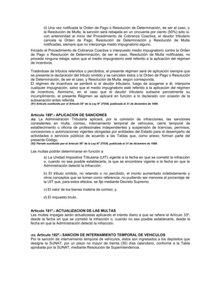 d) Una vez notificada la Orden de Pago o Resolución de Determinación, de ser el caso, o
la Resolución de Multa, la sanción será rebajada en un cincuenta por ciento (50%) sólo si,
con anterioridad al inicio del Procedimiento de Cobranza Coactiva, el deudor tributario
cancela la Orden de Pago, Resolución de Determinación y Resolución de Multa
notificadas, siempre que no interponga medio impugnatorio alguno.
Iniciado el Procedimiento de Cobranza Coactiva o interpuesto medio impugnatorio contra la Orden
de Pago o Resolución de Determinación, de ser el caso, Resolución de Multa notificadas, no
procede ninguna rebaja; salvo que el medio impugnatorio esté referido a la aplicación del régimen
de incentivos.
Tratándose de tributos retenidos o percibidos, el presente régimen será de aplicación siempre que
se presente la declaración del tributo omitido y se cancelen éstos o la Orden de Pago o Resolución
de Determinación, de ser el caso, y Resolución de Multa, según corresponda.
El régimen de incentivos se perderá si el deudor tributario, luego de acogerse a él, interpone
cualquier impugnación, salvo que el medio impugnatorio esté referido a la aplicación del régimen
de incentivos. Asimismo, en el caso que el deudor tributario subsane parcialmente su
incumplimiento, el presente Régimen se aplicará en función a lo declarado con ocasión de la
subsanación antes referida.
(91) Artículo sustituido por el Artículo 55° de la Ley N° 27038, publicada el 31 de diciembre de 1998.
Artículo 180º.- APLICACION DE SANCIONES
(92) La Administración Tributaria aplicará, por la comisión de infracciones, las sanciones
consistentes en multa, comiso, internamiento temporal de vehículos, cierre temporal de
establecimiento u oficina de profesionales independientes y suspensión de licencias, permisos,
concesiones o autorizaciones vigentes otorgadas por entidades del Estado para el desempeño de
actividades o servicios públicos de acuerdo a las Tablas que, como anexo, forman parte del
presente Código.
(92) Párrafo sustituido por el Artículo 56° de la Ley N° 27038, publicada el 31 de diciembre de 1998.
Las multas podrán determinarse en función a:
a) La Unidad Impositiva Tributaria (UIT) vigente a la fecha en que se cometió la infracción
o, cuando no sea posible establecerla, la que se encontrara vigente a la fecha en que la
Administración detectó la infracción;
b) El tributo omitido, no retenido o no percibido, el monto aumentado indebidamente y
otros conceptos que se tomen como referencia; no pudiendo ser menores al porcentaje de
la UIT que, para estos efectos, se fije mediante Decreto Supremo;
c) El valor de los bienes materia de comiso; y,
d) El impuesto bruto.
Artículo 181º.- ACTUALIZACION DE LAS MULTAS
Las multas impagas serán actualizadas aplicando el interés diario a que se refiere el Artículo 33º,
desde la fecha en que se cometió la infracción o, cuando no sea posible establecerla, desde la
fecha en que la Administración detectó la infracción.
(93) Artículo 182º.- SANCION DE INTERNAMIENTO TEMPORAL DE VEHICULOS
Por la sanción de internamiento temporal de vehículos, éstos son ingresados a los depósitos que
designe la SUNAT, por un plazo no mayor de treinta (30) días calendario, conforme a la Tabla
aprobada por la SUNAT, mediante Resolución de Superintendencia.
 