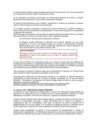 El infractor estará obligado a pagar los gastos derivados de la intervención, así como los originados
por el depósito del vehículo hasta el momento de su retiro.
Al ser detectada una infracción sancionada con internamiento temporal de vehículo, la SUNAT
levantará el acta probatoria en la que conste la intervención realizada.
El infractor podrá identificarse ante la SUNAT, acreditando su derecho de propiedad o posesión
sobre el vehículo desde el momento de la intervención.
Si el infractor acredita la propiedad o posesión del vehículo intervenido, la SUNAT procederá a
emitir la Resolución de Internamiento correspondiente, la misma cuya impugnación no suspenderá
la aplicación de la sanción.
(94) Previo pago de los gastos a que se refiere el segundo párrafo del presente artículo, el infractor
sólo podrá retirar su vehículo de cumplirse alguno de los siguientes supuestos:
a) Al vencimiento del plazo que corresponda a la sanción.
b) Mediante escrito solicitando la sustitución de la sanción aplicada, por una multa
equivalente a 10 UITs, y se efectúe el pago de la misma. La Administración Tributaria
deberá graduar dicha multa, cuando corresponda, aplicando los criterios respectivos, en
virtud de la facultad a que se refiere el artículo 166º.
TEXTO ANTERIOR
Cumplido el plazo que dure la sanción, el infractor podrá retirar su vehículo,
acreditando el pago de los gastos a que se refiere el segundo párrafo del
presente artículo.
En caso que el infractor no se identifique dentro de un plazo de treinta (30) días calendario de
levantada el acta probatoria, o habiéndose identificado no realice el pago de los gastos, el vehículo
será retenido a efectos de garantizar dicho pago, pudiendo ser rematado por la SUNAT de acuerdo
al procedimiento que se establezca mediante Resolución de Superintendencia.
Sólo procederá el remate del vehículo luego que la Administración Tributaria o el Tribunal Fiscal
hayan resuelto el medio impugnatorio presentado, de ser el caso.
De impugnarse la Resolución de Internamiento Temporal y ser revocada, la SUNAT devolverá al
contribuyente el monto abonado por concepto de gastos, actualizado con la Tasa de Interés
Moratorio - TIM desde el día siguiente a la fecha del pago hasta la fecha en que se ponga a
disposición la devolución respectiva.
(93) Artículo sustituido por el Artículo 57° de la Ley N° 27038, publicada el 31 de diciembre de 1998.
(94) Párrafo sustituido por el Artículo 21° de la Ley N° 27335, publicada el 31 de julio de 2000.
(95) Artículo 183º.- SANCION DE CIERRE TEMPORAL
La sanción de cierre temporal de establecimiento u oficina de profesionales independientes se
aplicará con un mínimo de uno (1) y un máximo de diez (10) días calendario, conforme a la Tabla
elaborada por la SUNAT, en función de la infracción y respecto a la situación del deudor.
Cuando el deudor tributario tenga varios establecimientos, y hubiera incurrido en la infracción de no
otorgar los comprobantes de pago u otorgar documentos que no reúnen los requisitos y
características para ser considerados como tales, la sanción de cierre se aplicará en el
establecimiento en el que se cometió, o en su defecto, se detectó la infracción. Tratándose de las
demás infracciones, la sanción de cierre se aplicará en el domicilio fiscal del contribuyente.
Cuando exista imposibilidad de aplicar el cierre temporal de establecimiento u oficina de
profesionales independientes, la Administración adoptará las acciones necesarias para impedir el
desarrollo de la actividad que dio lugar a la infracción, por el período que correspondería al cierre.
 